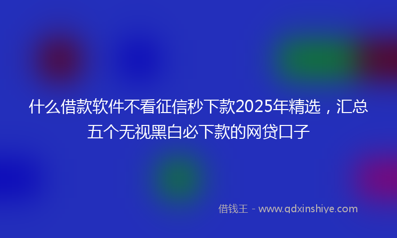 什么借款软件不看征信秒下款2025年精选，汇总五个无视黑白必下款的网贷口子
