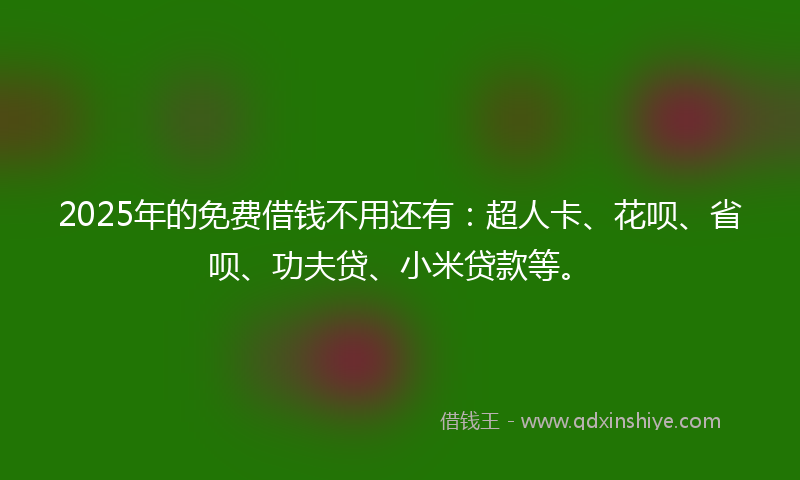 2025年的免费借钱不用还有：超人卡、花呗、省呗、功夫贷、小米贷款等。