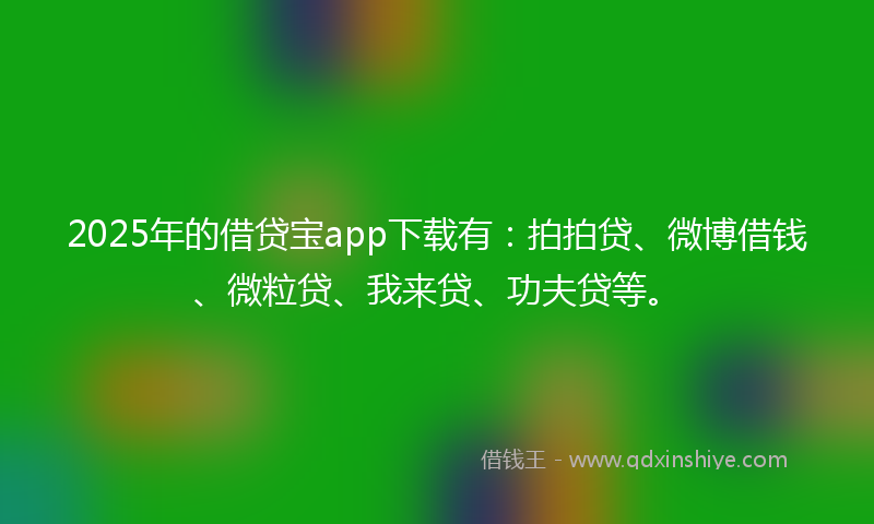 2025年的借贷宝app下载有：拍拍贷、微博借钱、微粒贷、我来贷、功夫贷等。