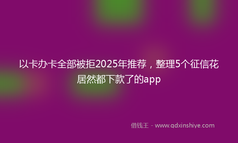 以卡办卡全部被拒2025年推荐，整理5个征信花居然都下款了的app