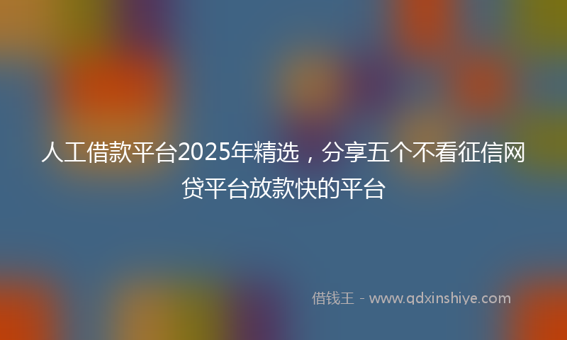 人工借款平台2025年精选，分享五个不看征信网贷平台放款快的平台