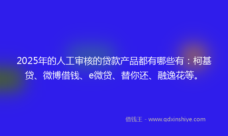 2025年的人工审核的贷款产品都有哪些有：柯基贷、微博借钱、e微贷、替你还、融逸花等。