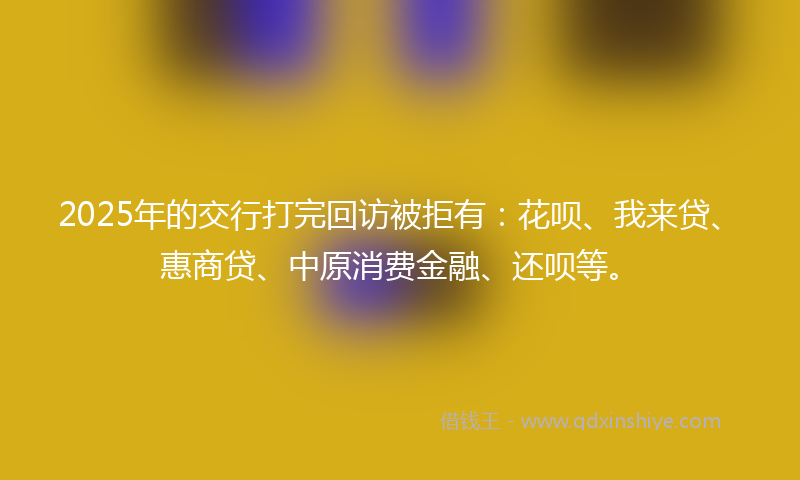 2025年的交行打完回访被拒有：花呗、我来贷、惠商贷、中原消费金融、还呗等。