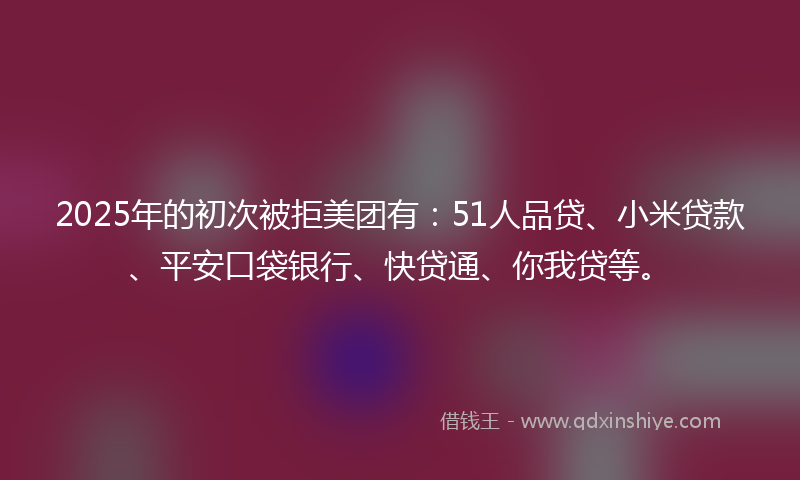 2025年的初次被拒美团有：51人品贷、小米贷款、平安口袋银行、快贷通、你我贷等。