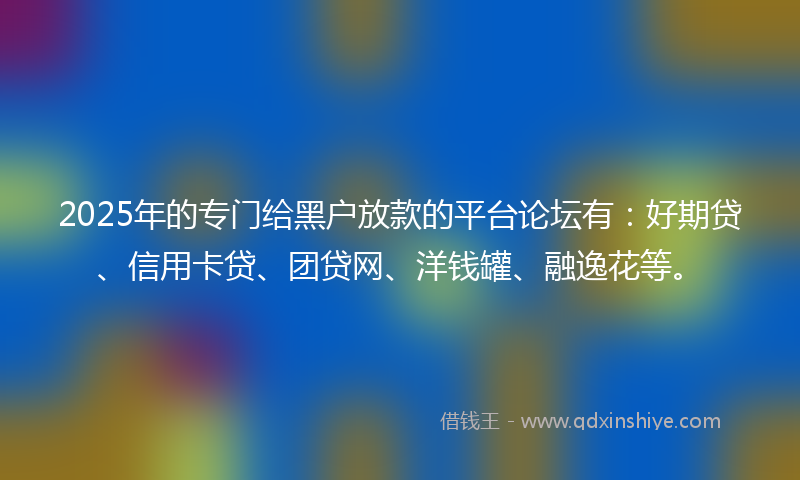 2025年的专门给黑户放款的平台论坛有：好期贷、信用卡贷、团贷网、洋钱罐、融逸花等。