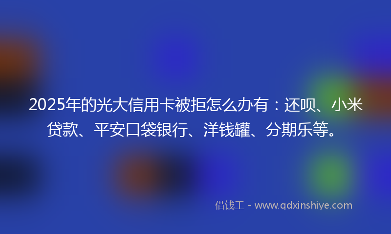 2025年的光大信用卡被拒怎么办有：还呗、小米贷款、平安口袋银行、洋钱罐、分期乐等。