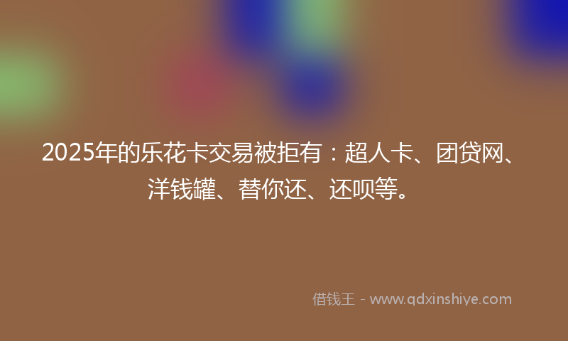 2025年的乐花卡交易被拒有：超人卡、团贷网、洋钱罐、替你还、还呗等。