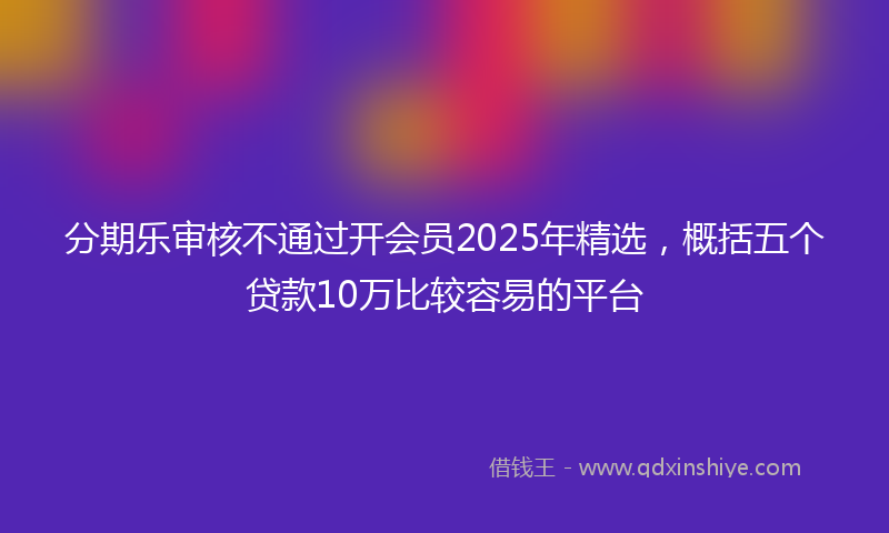 分期乐审核不通过开会员2025年精选，概括五个贷款10万比较容易的平台