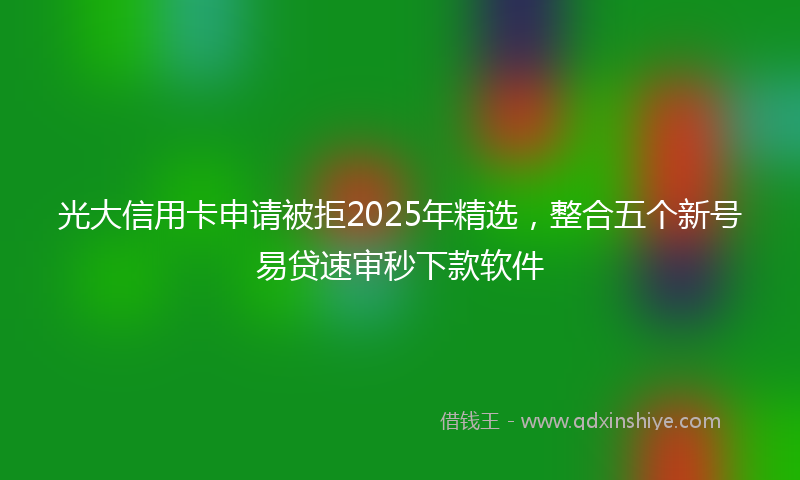 光大信用卡申请被拒2025年精选，整合五个新号易贷速审秒下款软件