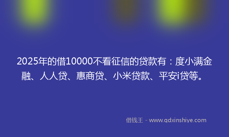 2025年的借10000不看征信的贷款有：度小满金融、人人贷、惠商贷、小米贷款、平安i贷等。