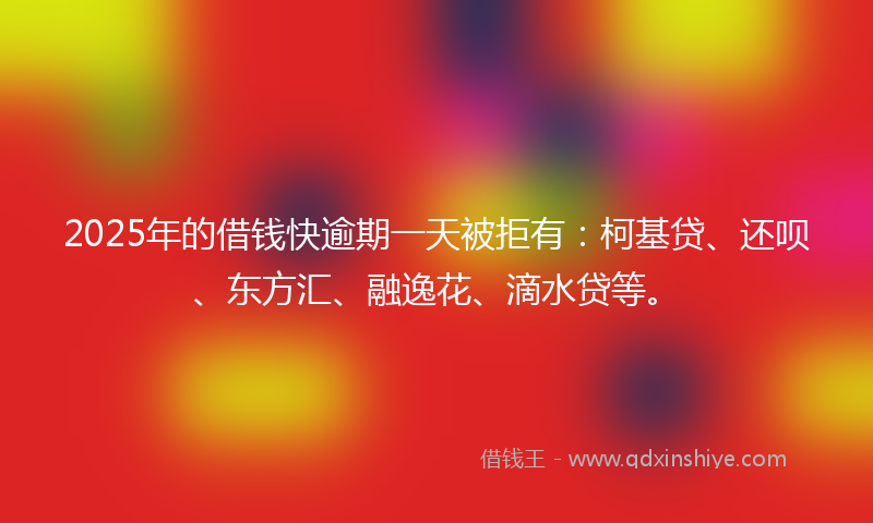2025年的借钱快逾期一天被拒有：柯基贷、还呗、东方汇、融逸花、滴水贷等。