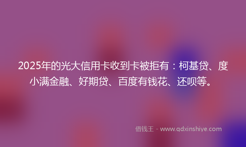 2025年的光大信用卡收到卡被拒有：柯基贷、度小满金融、好期贷、百度有钱花、还呗等。
