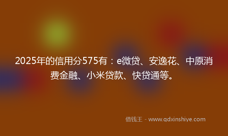 2025年的信用分575有：e微贷、安逸花、中原消费金融、小米贷款、快贷通等。