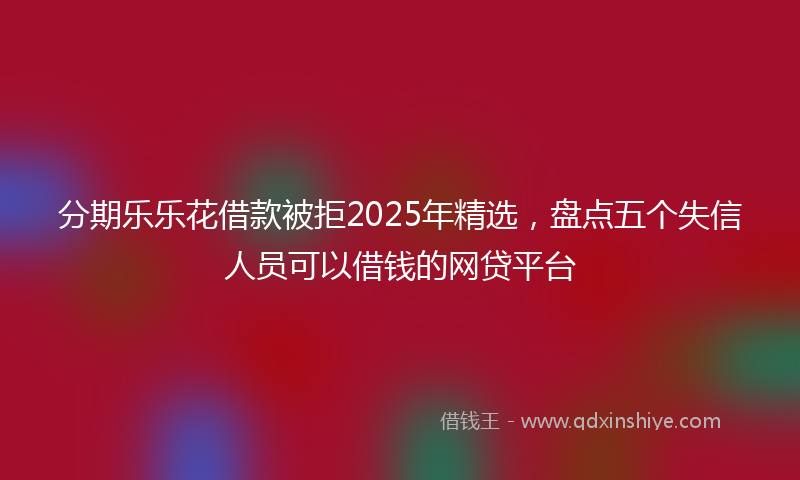 分期乐乐花借款被拒2025年精选，盘点五个失信人员可以借钱的网贷平台