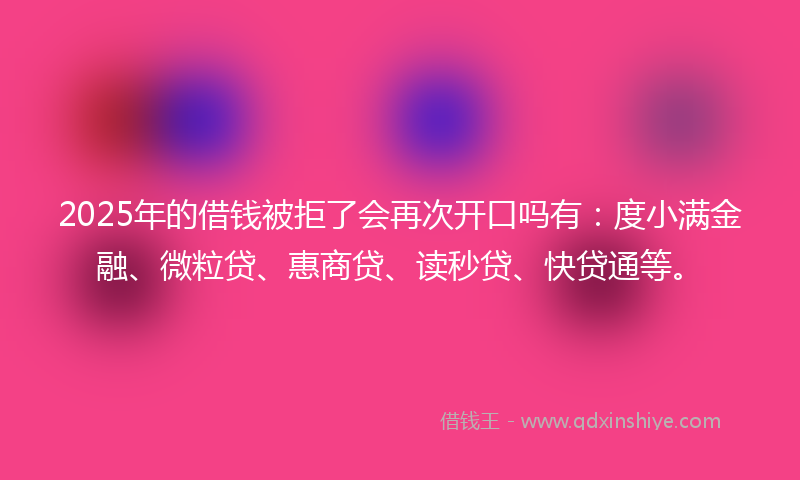 2025年的借钱被拒了会再次开口吗有：度小满金融、微粒贷、惠商贷、读秒贷、快贷通等。