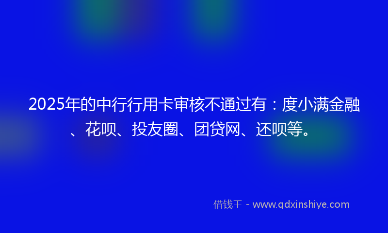 2025年的中行行用卡审核不通过有：度小满金融、花呗、投友圈、团贷网、还呗等。