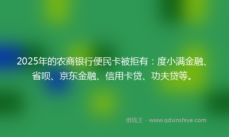 2025年的农商银行便民卡被拒有：度小满金融、省呗、京东金融、信用卡贷、功夫贷等。
