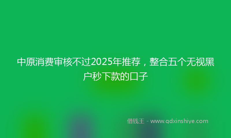 中原消费审核不过2025年推荐，整合五个无视黑户秒下款的口子