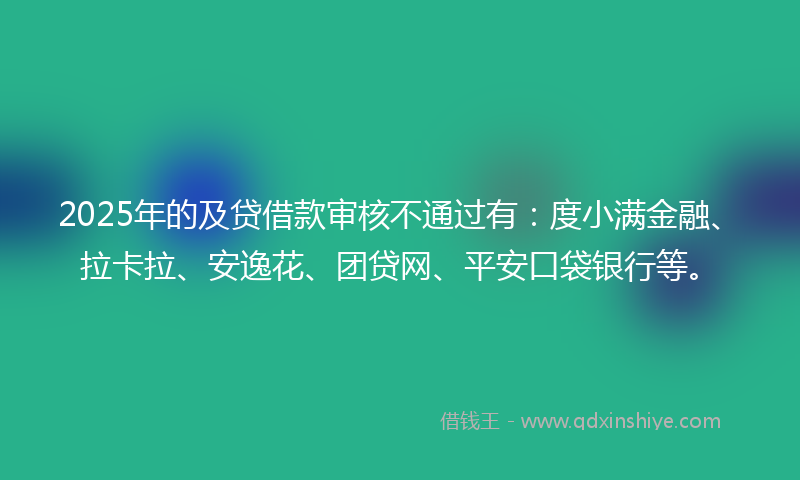 2025年的及贷借款审核不通过有：度小满金融、拉卡拉、安逸花、团贷网、平安口袋银行等。