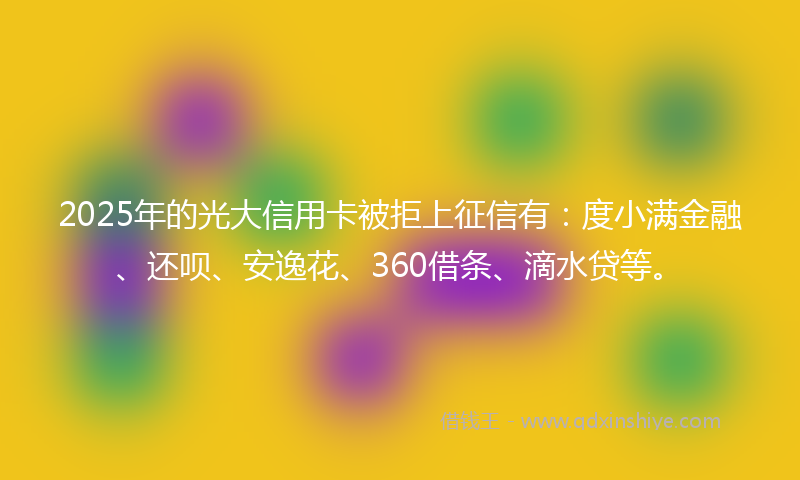 2025年的光大信用卡被拒上征信有：度小满金融、还呗、安逸花、360借条、滴水贷等。