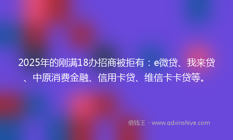 2025年的刚满18办招商被拒有：e微贷、我来贷、中原消费金融、信用卡贷、维信卡卡贷等。