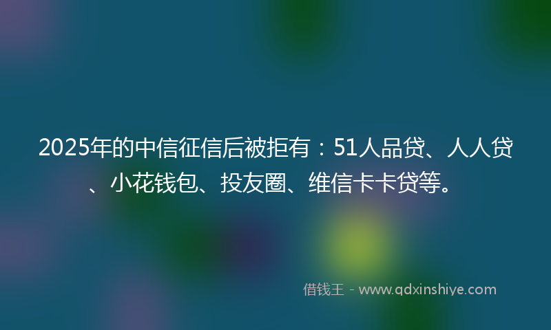 2025年的中信征信后被拒有:51人品贷、人人贷、小花钱包、投友圈、维信卡卡贷等。