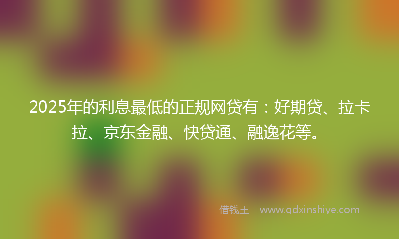 2025年的利息最低的正规网贷有：好期贷、拉卡拉、京东金融、快贷通、融逸花等。