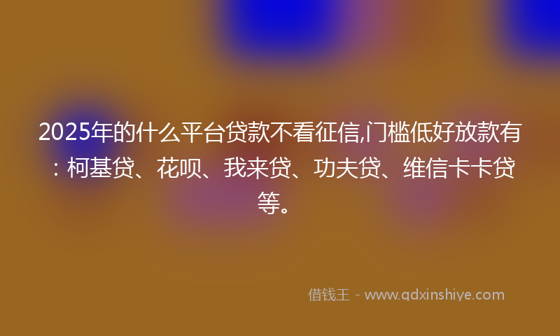 2025年的什么平台贷款不看征信,门槛低好放款有：柯基贷、花呗、我来贷、功夫贷、维信卡卡贷等。