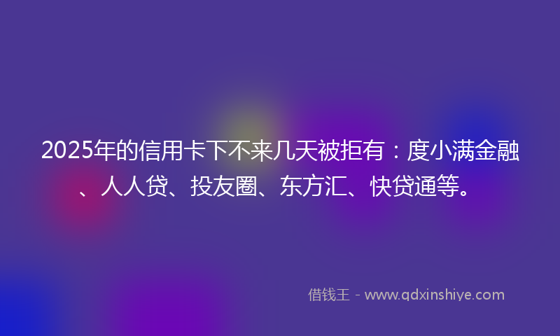 2025年的信用卡下不来几天被拒有：度小满金融、人人贷、投友圈、东方汇、快贷通等。
