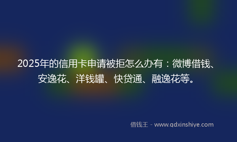 2025年的信用卡申请被拒怎么办有：微博借钱、安逸花、洋钱罐、快贷通、融逸花等。