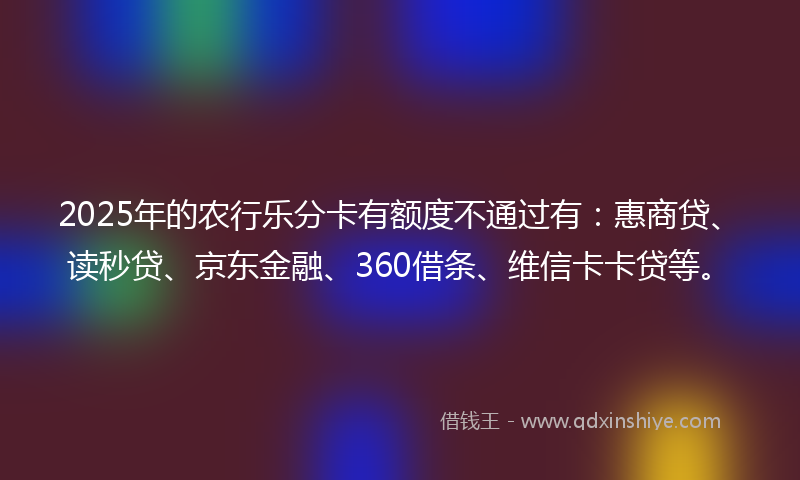 2025年的农行乐分卡有额度不通过有：惠商贷、读秒贷、京东金融、360借条、维信卡卡贷等。