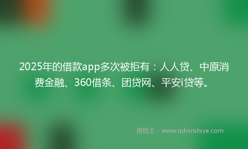2025年的借款app多次被拒有：人人贷、中原消费金融、360借条、团贷网、平安i贷等。