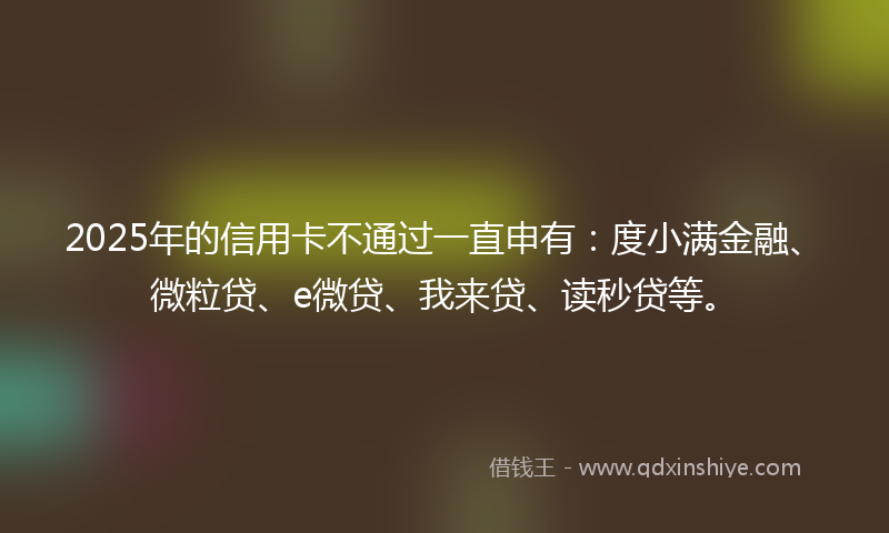 2025年的信用卡不通过一直申有：度小满金融、微粒贷、e微贷、我来贷、读秒贷等。