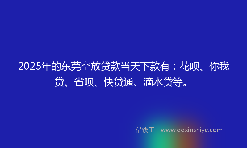 2025年的东莞空放贷款当天下款有：花呗、你我贷、省呗、快贷通、滴水贷等。