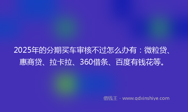 2025年的分期买车审核不过怎么办有：微粒贷、惠商贷、拉卡拉、360借条、百度有钱花等。