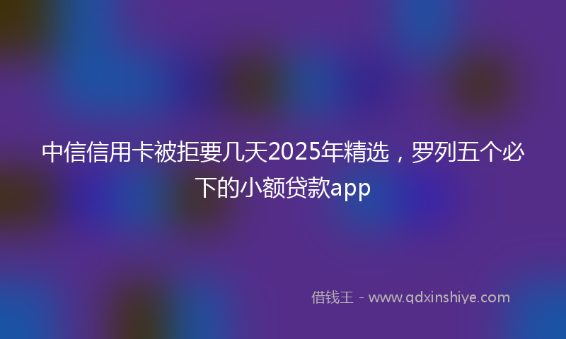 中信信用卡被拒要几天2025年精选，罗列五个必下的小额贷款app