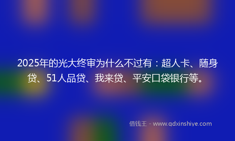 2025年的光大终审为什么不过有：超人卡、随身贷、51人品贷、我来贷、平安口袋银行等。