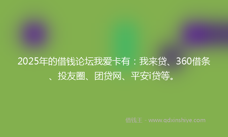 2025年的借钱论坛我爱卡有：我来贷、360借条、投友圈、团贷网、平安i贷等。