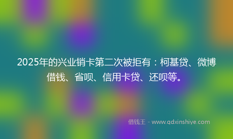 2025年的兴业销卡第二次被拒有：柯基贷、微博借钱、省呗、信用卡贷、还呗等。