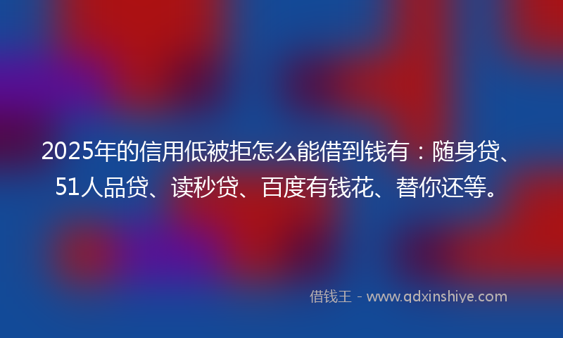 2025年的信用低被拒怎么能借到钱有：随身贷、51人品贷、读秒贷、百度有钱花、替你还等。