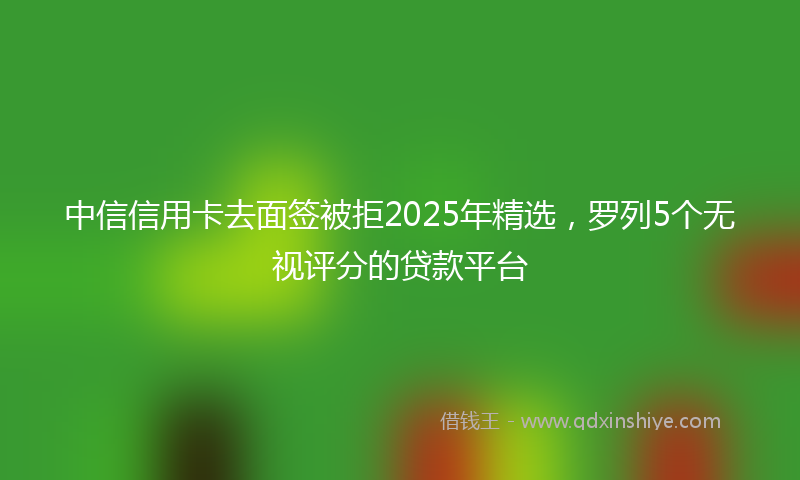 中信信用卡去面签被拒2025年精选，罗列5个无视评分的贷款平台
