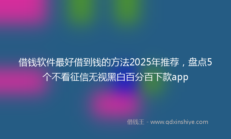 借钱软件最好借到钱的方法2025年推荐，盘点5个不看征信无视黑白百分百下款app