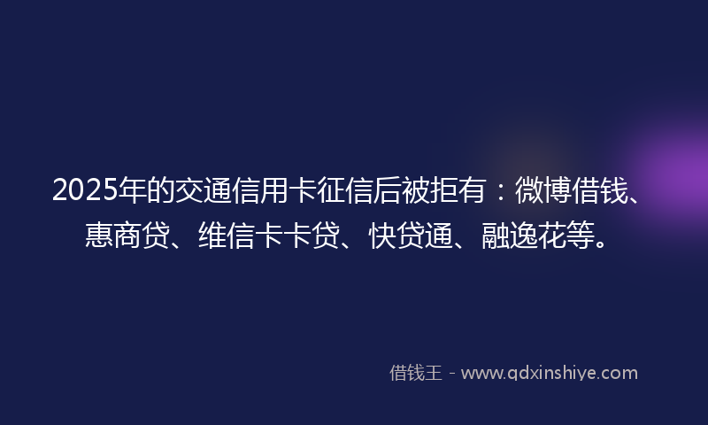 2025年的交通信用卡征信后被拒有：微博借钱、惠商贷、维信卡卡贷、快贷通、融逸花等。