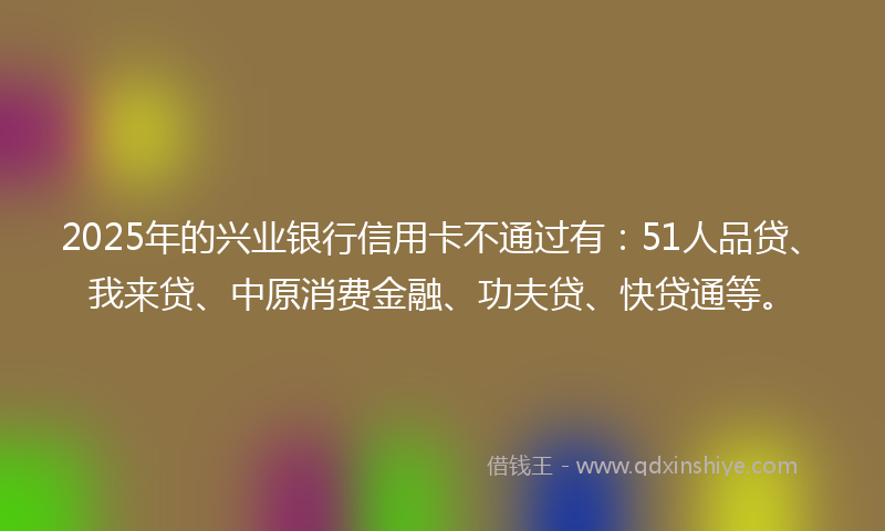 2025年的兴业银行信用卡不通过有：51人品贷、我来贷、中原消费金融、功夫贷、快贷通等。