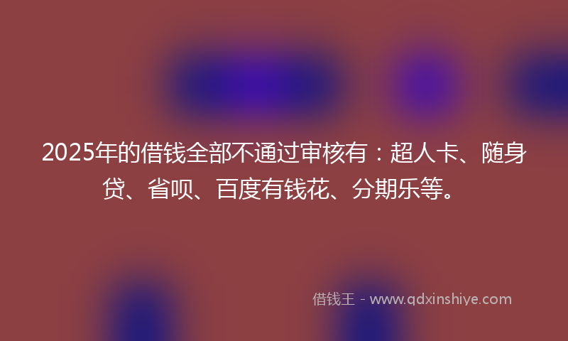 2025年的借钱全部不通过审核有：超人卡、随身贷、省呗、百度有钱花、分期乐等。