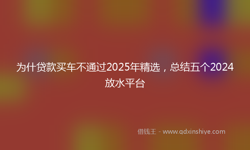 为什贷款买车不通过2025年精选，总结五个2024放水平台