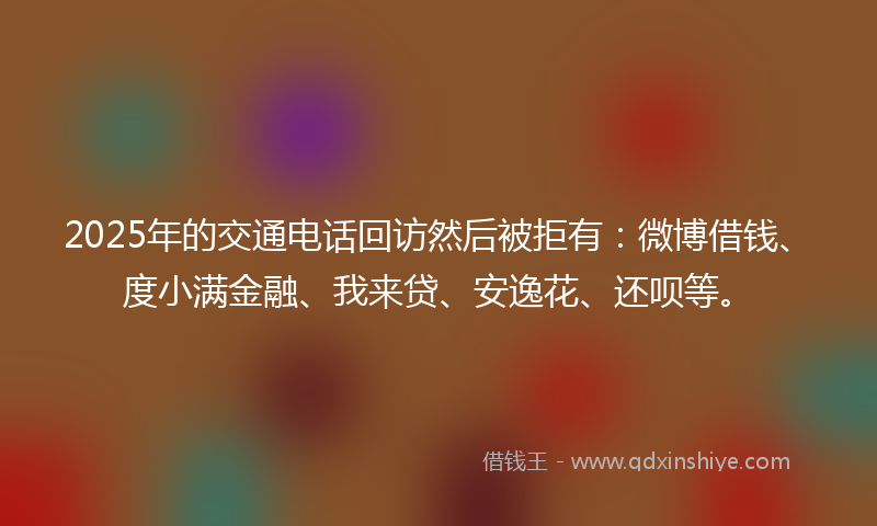 2025年的交通电话回访然后被拒有：微博借钱、度小满金融、我来贷、安逸花、还呗等。