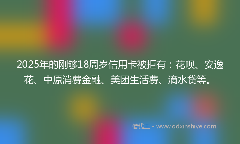 2025年的刚够18周岁信用卡被拒有：花呗、安逸花、中原消费金融、美团生活费、滴水贷等。