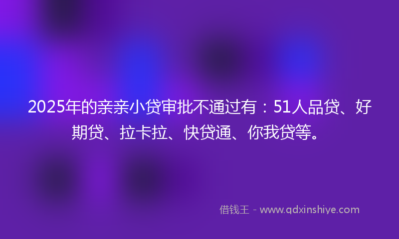 2025年的亲亲小贷审批不通过有:51人品贷、好期贷、拉卡拉、快贷通、你我贷等。