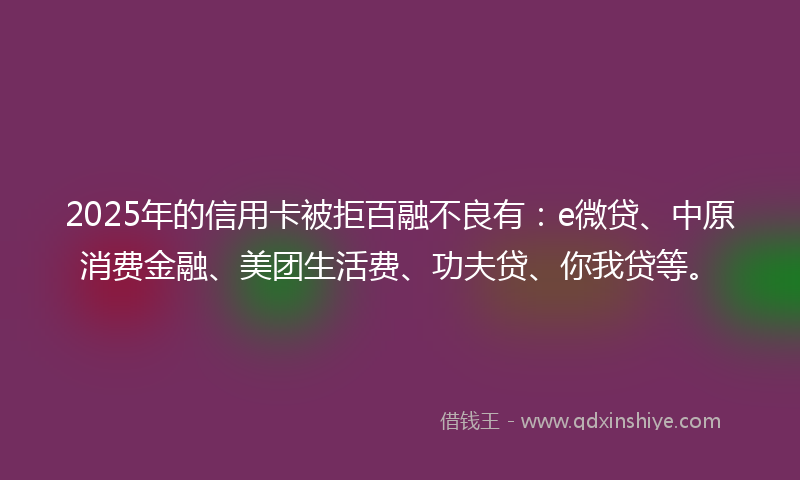 2025年的信用卡被拒百融不良有：e微贷、中原消费金融、美团生活费、功夫贷、你我贷等。